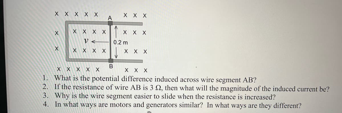 X X X X X
X X X
X
X X X
X
X X X
B
X X X X X
X X X
1.
What is the potential difference induced across wire segment AB?
2.
If the resistance of wire AB is 3 22, then what will the magnitude of the induced current be?
3. Why is the wire segment easier to slide when the resistance is increased?
4. In what ways are motors and generators similar? In what ways are they different?
X X X X
V <
X X X X
A
0.2 m