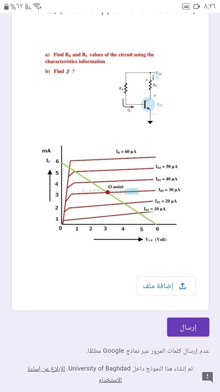 %7Y l.
a) Find Rp and Rc values of the circuit using the
characteristics information
b) Find B ?
Rc
1= 60 μΑ
Ic 6
Ig3 = 50 µA
5
Ig3 = 40 µA
О-рoint
Is 30 μΑ
ELECT
3
IB2 = 20 µA
IBI = 10 HA
1
1
2
3
4
6
VCE (Volt)
إضافة ملف
إرسال
عدم إرسال كلمات المرور عبر نماذج Google مطلقًا.
تم إنشاء هذا النموذج داخل University. of Baghdadالإبلاغ عن إساءة
الاستخدام
