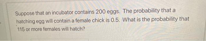 Suppose that an incubator contains 200 eggs. The probability that a
hatching egg will contain a female chick is 0.5. What is the probability that
of
115 or more females will hatch?
