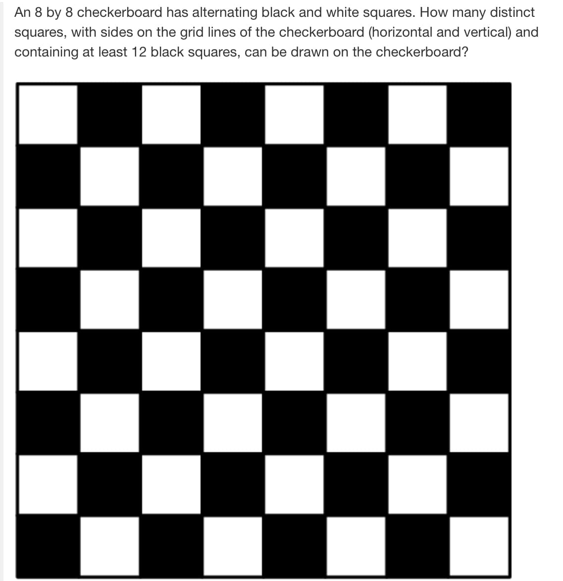 An 8 by 8 checkerboard has alternating black and white squares. How many distinct
squares, with sides on the grid lines of the checkerboard (horizontal and vertical) and
containing at least 12 black squares, can be drawn on the checkerboard?
