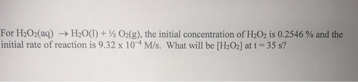 For H2O2(aq) → H2O(1) + ½ O2(g), the initial concentration of H2O2 is 0.2546 % and the
initial rate of reaction is 9.32 x 10-4 M/s. What will be [H2O2] at t= 35 s?
