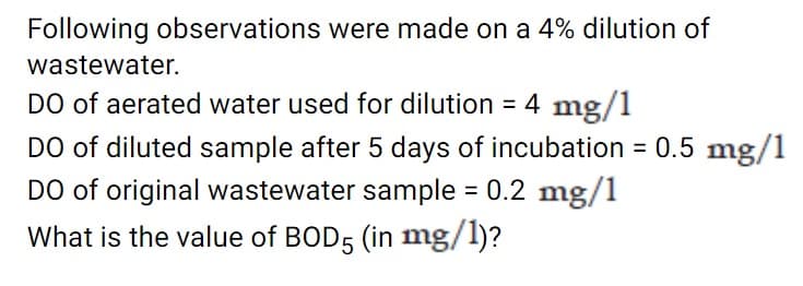 Following observations were made on a 4% dilution of
wastewater.
DO of aerated water used for dilution = 4 mg/1
DO of diluted sample after 5 days of incubation = 0.5 mg/1
DO of original wastewater sample = 0.2 mg/1
What is the value of BOD5 (in mg/1)?
