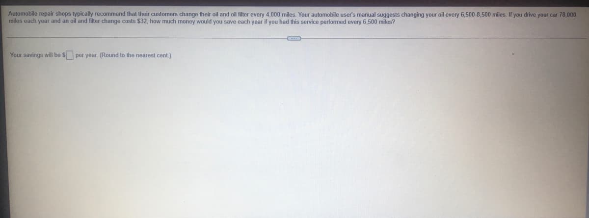 Automobile repair shops typically recommend that their customers change their oil and oil filter every 4,000 miles. Your automobile user's manual suggests changing your oil every 6,500-8,500 miles. If you drive your car 78,000
miles each year and an oil and filter change costs $32, how much money would you save each year if you had this service performed every 6,500 miles?
Your savings will be $ per year. (Round to the nearest cent.)

