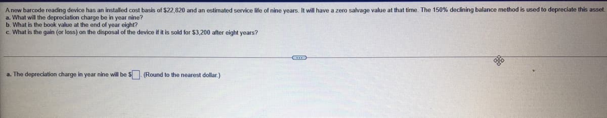 A new barcode reading device has an installed cost basis of $22,820 and an estimated service life of nine years. It will have a zero salvage value at that time. The 150% declining balance method is used to depreciate this asset.
a. What will the depreciation charge be in year nine?
b. What is the book value at the end of year eight?
c. What is the gain (or loss) on the disposal of the device if it is sold for $3,200 after eight years?
a. The depreciation charge in year nine will be $. (Round to the nearest dollar.)
