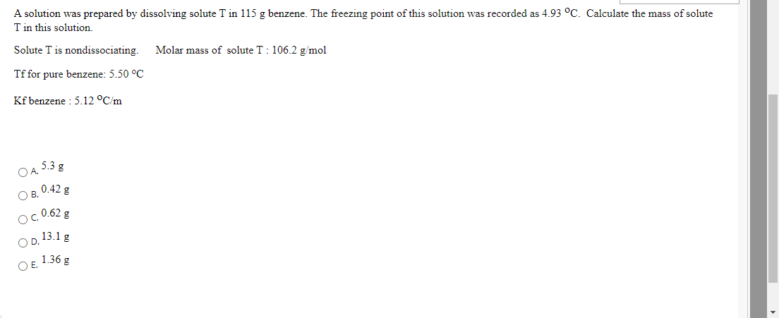 A solution was prepared by dissolving solute T in 115 g benzene. The freezing point of this solution was recorded as 4.93 °C. Calculate the mass of solute
T in this solution.
Solute T is nondissociating.
Molar mass of solute T: 106.2 g/mol
Tf for pure benzene: 5.50 °C
Kf benzene : 5.12 °C/m
O A. 5.3 g
Ов. 0.42 g
- 0.62 g
13.1 g
OD.
O E. 1.36 g
