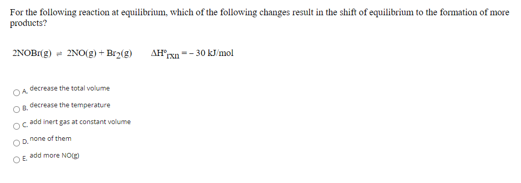 For the following reaction at equilibrium, which of the following changes result in the shift of equilibrium to the formation of more
products?
2NOBr(g) = 2NO(g) + Br2(g)
AH°rxn =- 30 kJ/mol
O A. decrease the total volume
O B. decrease the temperature
oc add inert gas at constant volume
O D. none of them
O E. add more NO(g)
