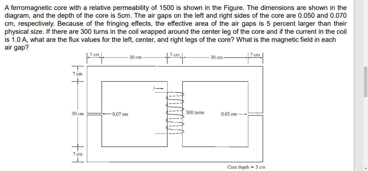 A ferromagnetic core with a relative permeability of 1500 is shown in the Figure. The dimensions are shown in the
diagram, and the depth of the core is 5cm. The air gaps on the left and right sides of the core are 0.050 and 0.070
cm, respectively. Because of the fringing effects, the effective area of the air gaps is 5 percent larger than their
physical size. If there are 300 turns in the coil wrapped around the center leg of the core and if the current in the coil
is 1.0 A, what are the flux values for the left, center, and right legs of the core? What is the magnetic field in each
air gap?
|7 cm
7 cm
7 cm
to
30 cm
30 cm
7 cm
30 cm
0.07 cm
300 turns
0.05 cm
7 cm
Core depth = 5 cm
