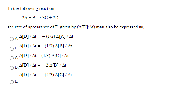 In the following reaction,
2А + В — зс + 2D
the rate of appearance of D given by (A[D]/At) may also be expressed as,
A[D] / At = - (1/2) A[A] / At
A[D] / At =- (1/2) A[B] / At
В.
A[D] / At = (1/3) A[C] / At
OC.
O D.A[D]/ At = -2 A[B] / At
A[D] / At =- (2/3) A[C] / At
E.
