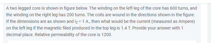 A two legged core is shown in figure below. The winding on the left leg of the core has 600 turns, and
the winding on the right leg has 200 turns. The coils are wound in the directions shown in the figure.
If the dimensions are as shown and iz = 1 A., then what would be the current (measured as Ampere)
on the left leg if the magnetic filed produced in the top leg is 1.4 T. Provide your answer with 1
decimal place. Relative permeability of the core is 1200.
