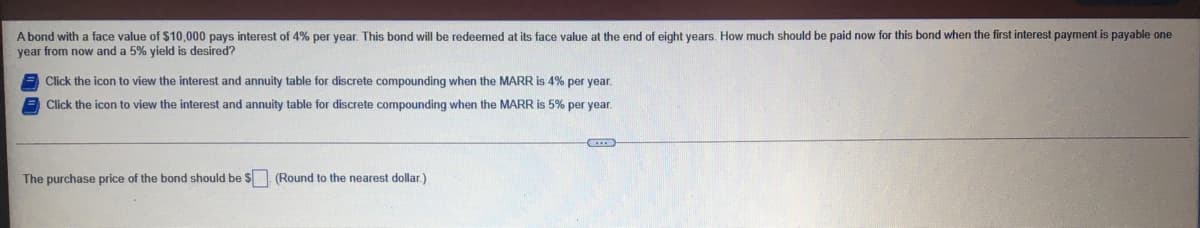 A bond with a face value of $10,000 pays interest of 4% per year. This bond will be redeemed at its face value at the end of eight years. How much should be paid now for this bond when the first interest payment is payable one
year from now and a 5% yield is desired?
Click the icon to view the interest and annuity table for discrete compounding when the MARR is 4% per year.
Click the icon to view the interest and annuity table for discrete compounding when the MARR is 5% per year.
The purchase price of the bond should be $ (Round to the nearest dollar.)
