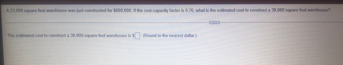 A 23,000 square foot warehouse was just constructed for $600,000. If the cost-capacity factor is 0.76, what is the estimated cost to construct a 30,000 square foot warehouse?
The estimated cost to construct a 30,000 square foot warehouse is $. (Round to the nearest dollar.)
