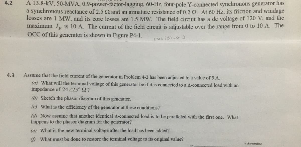 4.2
A 13.8-kV, 50-MVA, 0.9-power-factor-lagging, 60-Hz, four-pole Y-connected synchronous generator has
a synchronous reactance of 2.5 Q and an armature resistance of 0.2N. At 60 Hz, its friction and windage
losses are 1 MW, and its core losses are 1.5 MW. The field circuit has a dc voltage of 120 V, and the
maximum I, is 10 A. The current of the field circuit is adjustable over the range from 0 to 10 A. The
OCC of this generator is shown in Figure P4-1.
cos (6)-0.S
4.3
Assume that the field current of the generator in Problem 4-2 has been adjusted to a value of 5 A.
(a) What will the terminal voltage of this generator be if it is connected to a A-connected load with an
impedance of 24Z25° 2?
(b) Sketch the phasor diagram of this generator.
(c) What is the efficiency of the generator at these conditions?
(d) Now assume that another identical A-connected load is to be paralleled with the first one. What
happens to the phasor diagram for the generator?
(e) What is the new terminal voltage after the load has been added?
O What must be done to restore the terminal voltage to its original value?
it characteristic
