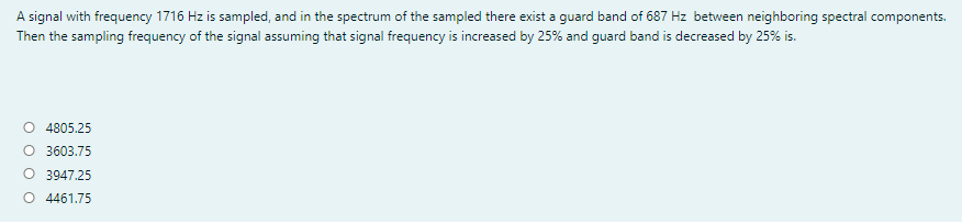 A signal with frequency 1716 Hz is sampled, and in the spectrum of the sampled there exist a guard band of 687 Hz between neighboring spectral components.
Then the sampling frequency of the signal assuming that signal frequency is increased by 25% and guard band is decreased by 25% is.
4805.25
O 3603.75
O 3947.25
O 4461.75
