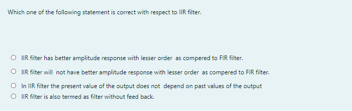 Which one of the following statement is correct with respect to lIR filter.
O IR filter has better amplitude response with lesser order as compered to FIR filter.
O IR filter will not have better amplitude response with lesser order as compered to FIR filter.
O In IIR filter the present value of the output does not depend on past values of the output
O IR filter is also termed as filter without feed back.
