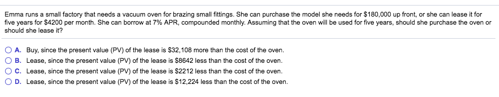 Emma runs a small factory that needs a vacuum oven for brazing small fittings. She can purchase the model she needs for $180,000 up front, or she can lease it for
five years for $4200 per month. She can borrow at 7% APR, compounded monthly. Assuming that the oven will be used for five years, should she purchase the oven or
should she lease it?
O A. Buy, since the present value (PV) of the lease is $32,108 more than the cost of the oven.
O B. Lease, since the present value (PV) of the lease is $8642 less than the cost of the oven.
O C. Lease, since the present value (PV) of the lease is $2212 less than the cost of the oven.
O D. Lease, since the present value (PV) of the lease is $12,224 less than the cost of the oven.