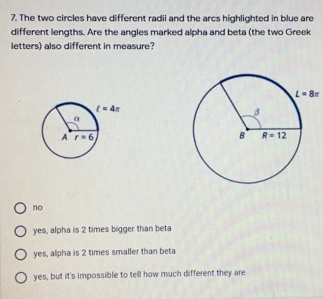 7. The two circles have different radii and the arcs highlighted in blue are
different lengths. Are the angles marked alpha and beta (the two Greek
letters) also different in measure?
L = 8
( = 47
Ar= 6
B
R= 12
O no
O yes, alpha is 2 times bigger than beta
O yes, alpha is 2 times smaller than beta
O yes, but it's impossible to tell how much different they are
