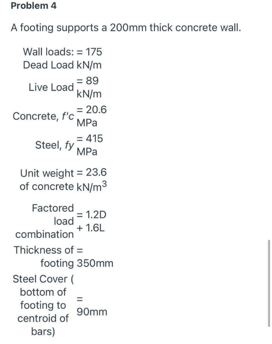 Problem 4
A footing supports a 200mm thick concrete wall.
Wall loads: = 175
Dead Load kN/m
89
%D
Live Load
kN/m
= 20.6
%3D
Concrete, f'c
MPа
= 415
Steel, fy
MPа
Unit weight = 23.6
of concrete kN/m3
Factored
= 1.2D
load
+ 1.6L
combination
Thickness of =
footing 350mm
Steel Cover (
bottom of
footing to
centroid of
90mm
bars)
