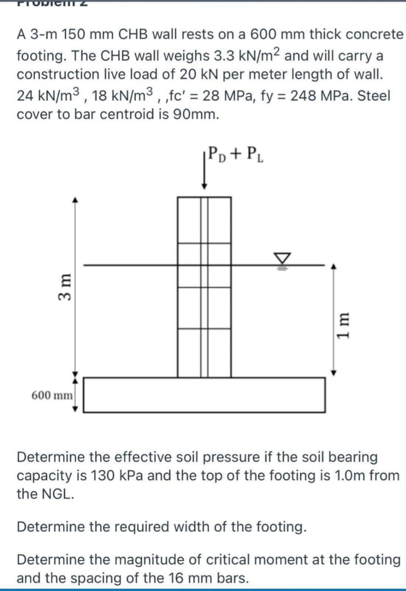 A 3-m 150 mm CHB wall rests on a 600 mm thick concrete
footing. The CHB wall weighs 3.3 kN/m² and will carry a
construction live load of 20 kN per meter length of wall.
24 kN/m3 , 18 kN/m³ , ,fc' = 28 MPa, fy = 248 MPa. Steel
%3D
%3D
cover to bar centroid is 90mm.
Pp + Pµ
600 mm
Determine the effective soil pressure if the soil bearing
capacity is 130 kPa and the top of the footing is 1.0m from
the NGL.
Determine the required width of the footing.
Determine the magnitude of critical moment at the footing
and the spacing of the 16 mm bars.
3 m
1 m
