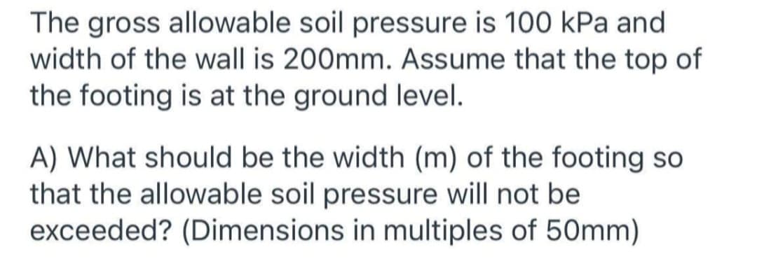 The gross allowable soil pressure is 100 kPa and
width of the wall is 200mm. Assume that the top of
the footing is at the ground level.
A) What should be the width (m) of the footing so
that the allowable soil pressure will not be
exceeded? (Dimensions in multiples of 50mm)
