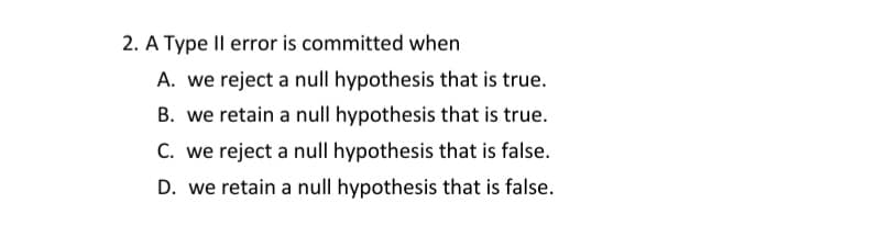 2. A Type Il error is committed when
A. we reject a null hypothesis that is true.
B. we retain a null hypothesis that is true.
C. we reject a null hypothesis that is false.
D. we retain a null hypothesis that is false.
