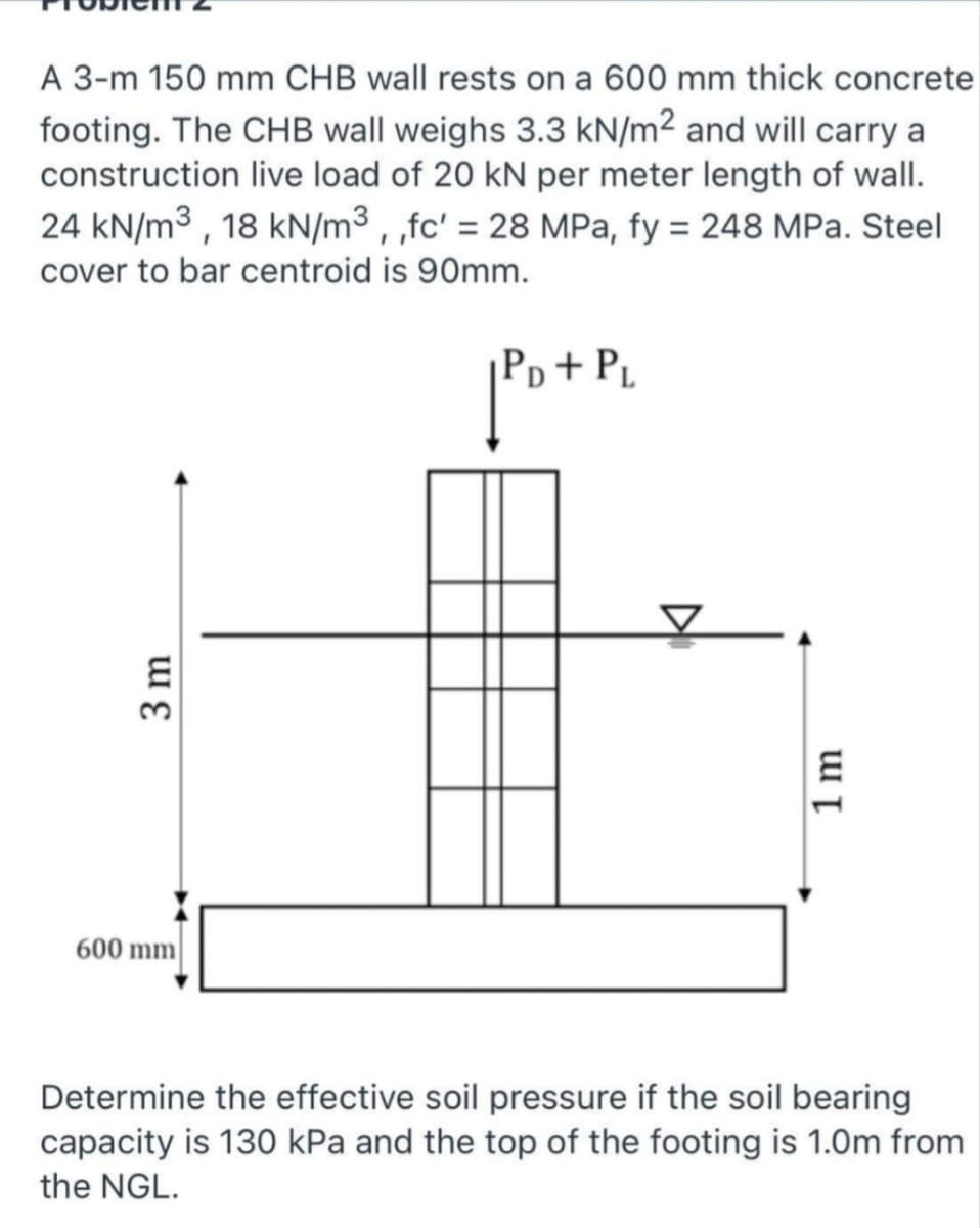 A 3-m 150 mm CHB wall rests on a 600 mm thick concrete
footing. The CHB wall weighs 3.3 kN/m² and will carry a
construction live load of 20 kN per meter length of wall.
24 kN/m3 , 18 kN/m³ , ,fc' = 28 MPa, fy = 248 MPa. Steel
cover to bar centroid is 90mm.
Pp+ P.
600 mm|
Determine the effective soil pressure if the soil bearing
capacity is 13O kPa and the top of the footing is 1.0m from
the NGL.
3 m
1 m
