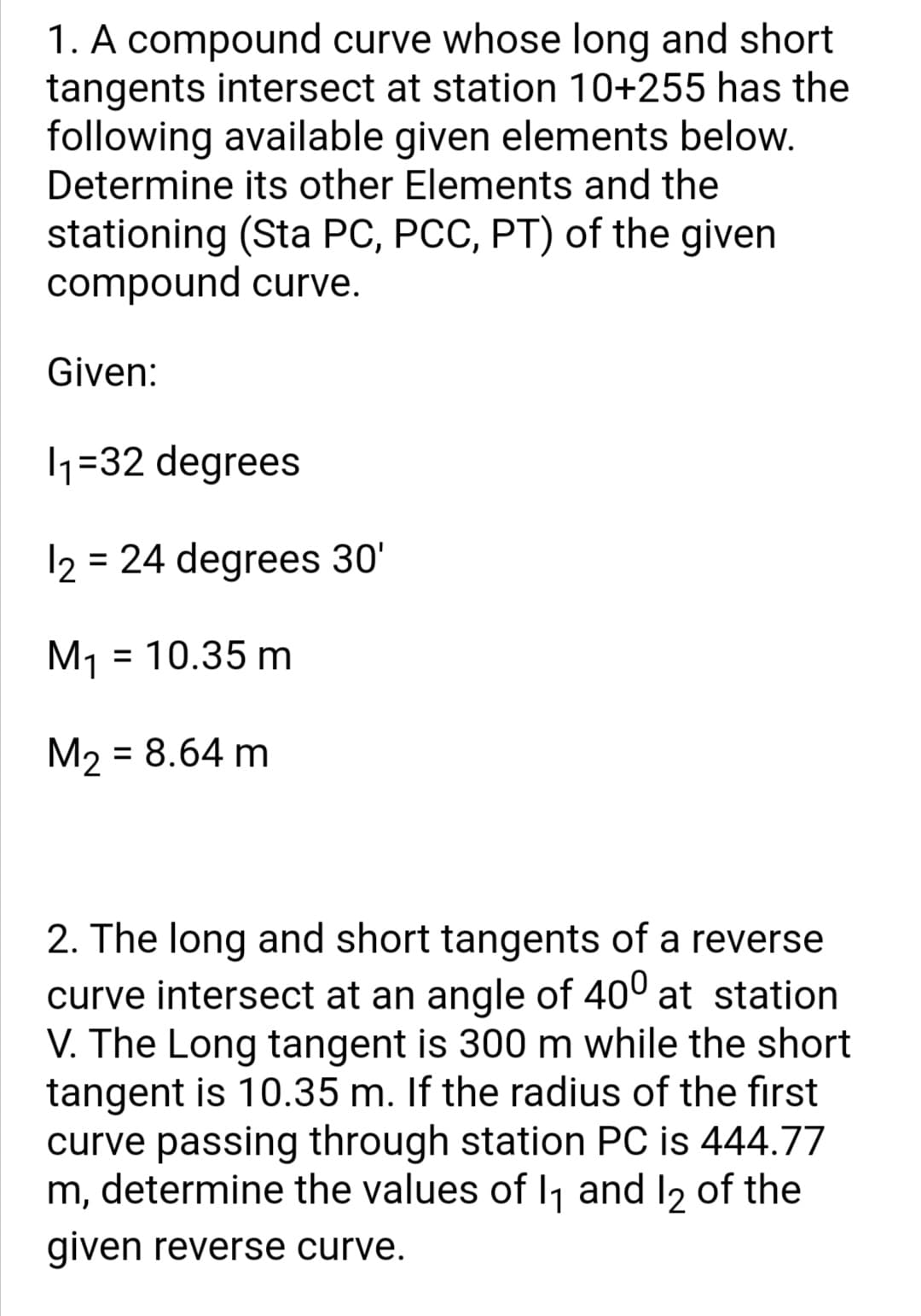 1. A compound curve whose long and short
tangents intersect at station 10+255 has the
following available given elements below.
Determine its other Elements and the
stationing (Sta PC, PCC, PT) of the given
compound curve.
Given:
1=32 degrees
12 = 24 degrees 30'
M1 = 10.35 m
M2 = 8.64 m
2. The long and short tangents of a reverse
curve intersect at an angle of 40° at station
V. The Long tangent is 300 m while the short
tangent is 10.35 m. If the radius of the first
curve passing through station PC is 444.77
m, determine the values of lj and I2 of the
given reverse curve.
