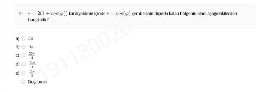 3. r= 2(1+ cos()) kardiyoidinin içinde r = cos(4) çemberinin dışında kalan bölgenin alanı aşağıdakilerden
hangisidir?
a)
23T
4
21
4
11r
191180020
2
Boş bırak
O O O
