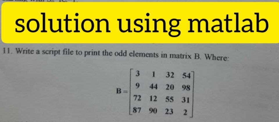 solution using matlab
11. Write a script file to print the odd elements in matrix B. Where:
3 1 32 54
9 44 20 98
72 12 55 31
87 90 23
