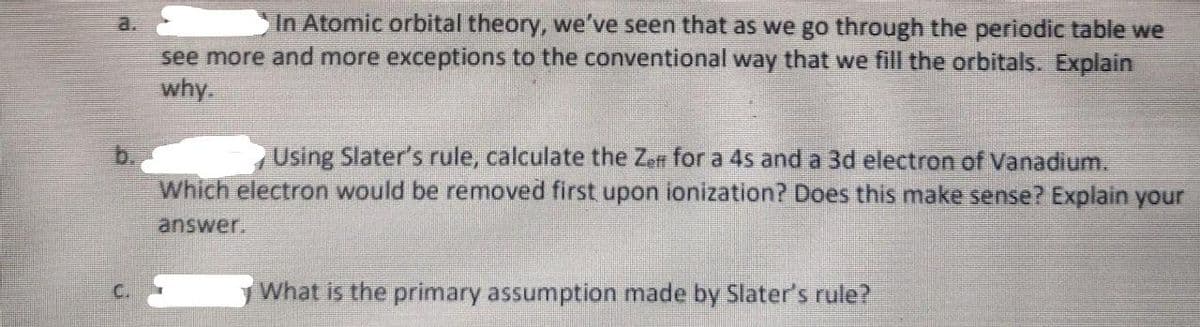 a.
In Atomic orbital theory, we've seen that as we go through the periodic table we
see more and more exceptions to the conventional way that we fill the orbitals. Explain
why.
Using Slater's rule, calculate the Zen for a 4s and a 3d electron of Vanadium.
Which electron would be removed first upon ionization? Does this make sense? Explain your
b.
answer.
What is the primary assumption made by Slater's rule?
