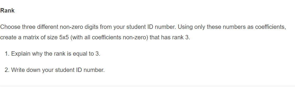 Rank
Choose three different non-zero digits from your student ID number. Using only these numbers as coefficients,
create a matrix of size 5x5 (with all coefficients non-zero) that has rank 3.
1. Explain why the rank is equal to 3.
2. Write down your student ID number.
