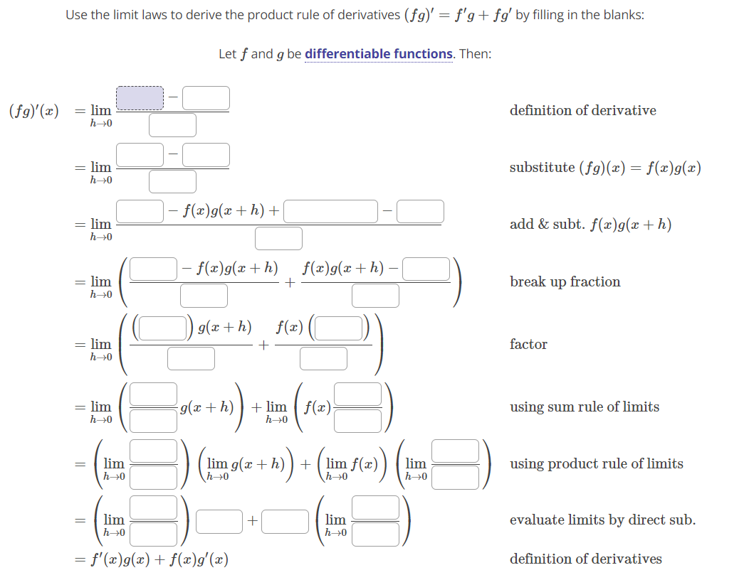 Use the limit laws to derive the product rule of derivatives (fg)' = f'g+ fg' by filling in the blanks:
Let f and g be differentiable functions. Then:
(fg)'(x)
= lim
definition of derivative
h→0
= lim
substitute (fg)(x) = f(x)g(x)
h→0
- f(x)g(x+h) +
= lim
h→0
add & subt. f(x)g(x + h)
- f(x)g(x + h)
f(x)g(x+h)
= lim
h→0
break up fraction
g(x + h)
f(=) (
= lim
factor
h→0
= lim
9(x + h)
+ lim ( f(x)-
using sum rule of limits
h→0
h>0
lim g(x + h)
\h→0
lim f(x)
h→0
lim
lim
using product rule of limits
h>0
h→0
lim
lim
evaluate limits by direct sub.
h→0
h>0
= f'(x)g(x) + f(x)g'(x)
definition of derivatives
||
