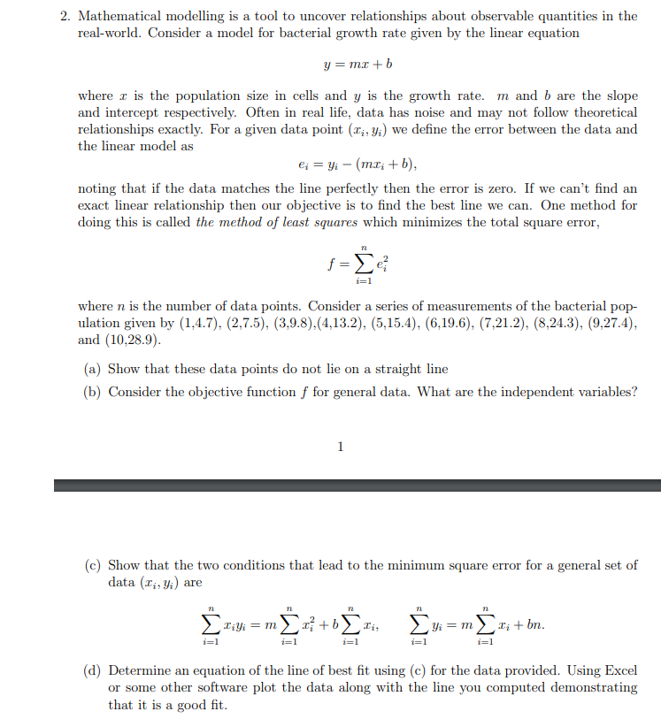 2. Mathematical modelling is a tool to uncover relationships about observable quantities in the
real-world. Consider a model for bacterial growth rate given by the linear equation
y = mx + b
where is the population size in cells and y is the growth rate. m and b are the slope
and intercept respectively. Often in real life, data has noise and may not follow theoretical
relationships exactly. For a given data point (x, y) we define the error between the data and
the linear model as
ei = yi (mx₁ + b),
noting that if the data matches the line perfectly then the error is zero. If we can't find an
exact linear relationship then our objective is to find the best line we can. One method for
doing this is called the method of least squares which minimizes the total square error,
where n is the number of data points. Consider a series of measurements of the bacterial pop-
ulation given by (1,4.7), (2,7.5), (3,9.8),(4,13.2), (5,15.4), (6,19.6), (7,21.2), (8,24.3), (9,27.4),
and (10,28.9).
(a) Show that these data points do not lie on a straight line
(b) Consider the objective function f for general data. What are the independent variables?
n
f=Σe?
i=1
n
Σ
i=1
(c) Show that the two conditions that lead to the minimum square error for a general set of
data (T₁, y₁) are
T¡Yi = m
n
1
72
x+b Ii,
i=1
72
Σ
i=1
Yi = m
i=1
đi+ bn.
(d) Determine an equation of the line of best fit using (c) for the data provided. Using Excel
or some other software plot the data along with the line you computed demonstrating
that it is a good fit.