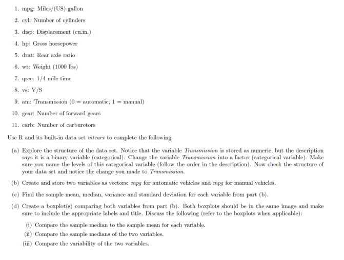 1. mpg: Miles/(US) gallon
2. cyl: Number of cylinders
3. disp: Displacement (cu.in.)
4. hp: Gross horsepower
5. drat: Rear axle ratio
6. wt: Weight (1000 lbs)
7. qsec: 1/4 mile time
8. Vs: V/S
9. am: Transmission (0 = automatic, 1 = manual)
10. gear: Number of forward gears
11. carb: Number of carburetors
Use R. and its built-in data set mtcars to complete the following.
(a) Explore the structure of the data set. Notice that the variable Transmission is stored as numeric, but the description
says it is a binary variable (categorical). Change the variable Transmission into a factor (categorical variable). Make
sure you name the levels of this categorical variable (follow the order in the description). Now check the structure of
your data set and notice the change you made to Transmission.
(b) Create and store two variables as vectors: mpg for automatic vehicles and mpg for manual vehicles.
(c) Find the sample mean, median, variance and standard deviation for each variable from part (b).
(d) Create a boxplot(s) comparing both variables from part (b). Both boxplots should be in the same image and make
sure to include the appropriate labels and title. Discuss the following (refer to the boxplots when applicable):
(i) Compare the sample median to the sample mean for each variable.
(ii) Compare the sample medians of the two variables.
(iii) Compare the variability of the two variables.