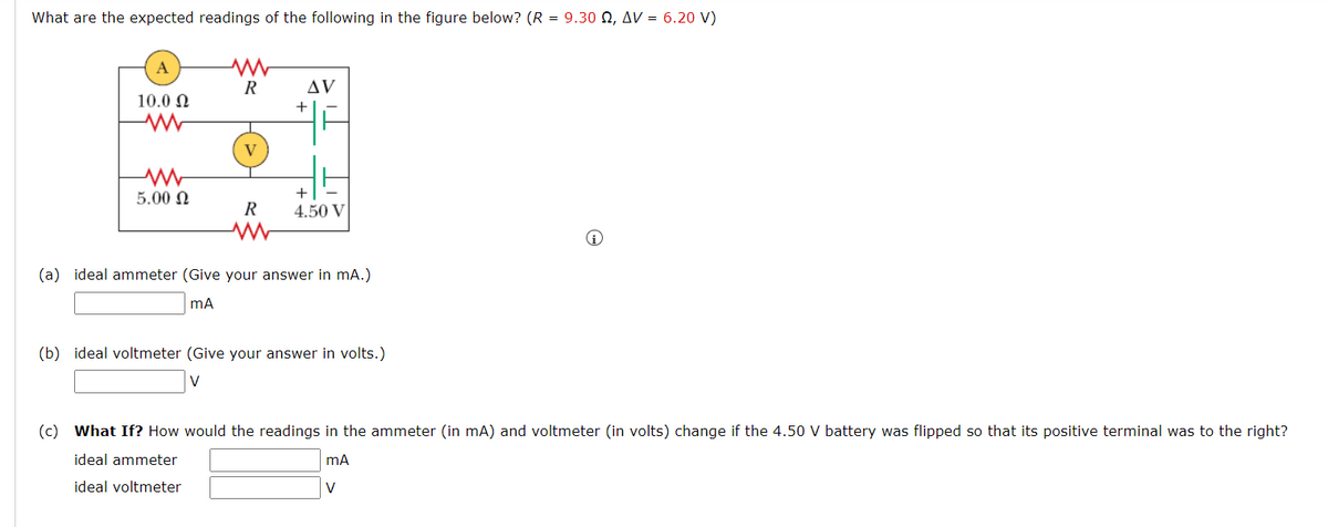 What are the expected readings of the following in the figure below? (R = 9.30 N, AV = 6.20 V)
A
AV
10.0 N
+
V
5.00 N
+
R
4.50 V
(a) ideal ammeter (Give your answer in mA.)
(b) ideal voltmeter (Give your answer in volts.)
V
(c) What If? How would the readings in the ammeter (in mA) and voltmeter (in volts) change if the 4.50 V battery was flipped so that its positive terminal was to the right?
ideal ammeter
ideal voltmeter
V
