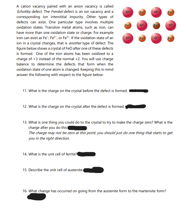 A cation vacancy paired with an anion vacancy is called
Schottky defect. The Frenkel defect is an ion vacancy and a
corresponding ion interstitial impurity. Other types of
defects can exist. One particular type involves multiple
Fe
Fe
Fe
Fe
oxidation states. Transiton metal atoms, such as iron, can
have more than one oxidation state or charge. For example
iron can exist as Fe*, Fe*, or Fe*. If the oxidation state of an
ion in a crystal changes, that is another type of defect. The
figure below shows a crystal of FeO after one of these defects
is formed. One of the iron atoms has been oxidized to a
charge of +3 instead of the normal +2. You will use charge
Fe
Fe
balance to determine the defects that form when the
oxidation state of one atom is changed. Keeping this in mind
answer the following with respect to the figure below:
11. What is the charge on the crystal before the defect is formed.
12. What is the charge on the crystal after the defect is formed.
13. What is one thing you could do to the crystal to try to make the charge zero? What is the
charge after you do this
The charge may not be zero at this point; you should just do one thing that starts to get
you in the right direction.
14. What is the unit cell of ferrite?
15. Describe the unit cell of austenite
16. What change has occurred on going from the austenite form to the martensite form?
OF
