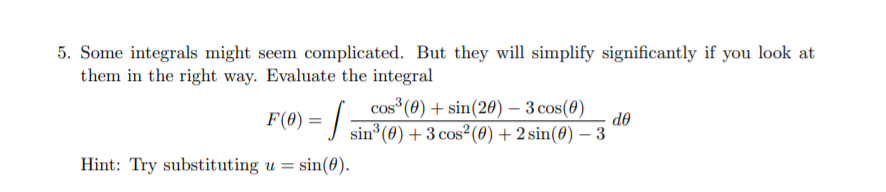 5. Some integrals might seem complicated. But they will simplify significantly if you look at
them in the right way. Evaluate the integral
cos (0) + sin(20) – 3 cos(0)
do
F(8) = | sin*(@) + 3 cos²(0) + 2 sin(0) – 3
Hint: Try substituting u =
sin(0).
