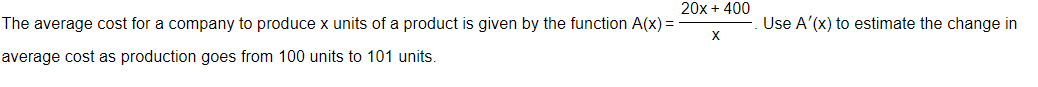 The average cost for a company to produce x units of a product is given by the function A(x)=
average cost as production goes from 100 units to 101 units.
20x + 400
X
Use A'(x) to estimate the change in