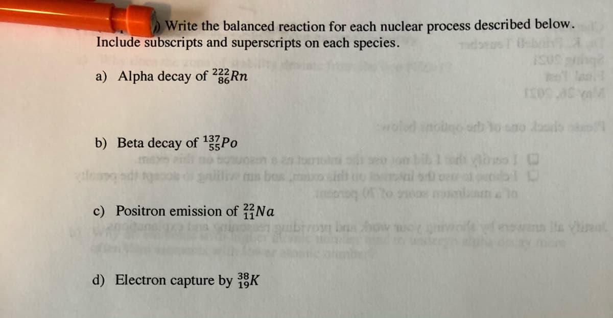 Write the balanced reaction for each nuclear process described below.
Include subscripts and superscripts on each species.
222
a) Alpha decay of 286RN
wold anogo orb
no Joods
b) Beta decay of 1Po
ms bos
mniama lo
c) Positron emission of Na
brus
nswenn lla yhreat
d) Electron capture by K
