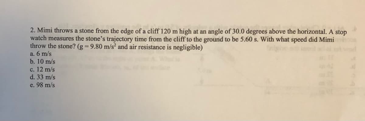 2. Mimi throws a stone from the edge of a cliff 120 m high at an angle of 30.0 degrees above the horizontal. A stop
watch measures the stone's trajectory time from the cliff to the ground to be 5.60 s. With what speed did Mimi
throw the stone? (g = 9.80 m/s² and air resistance is negligible)
a. 6 m/s
b. 10 m/s
c. 12 m/s
d. 33 m/s
e. 98 m/s
