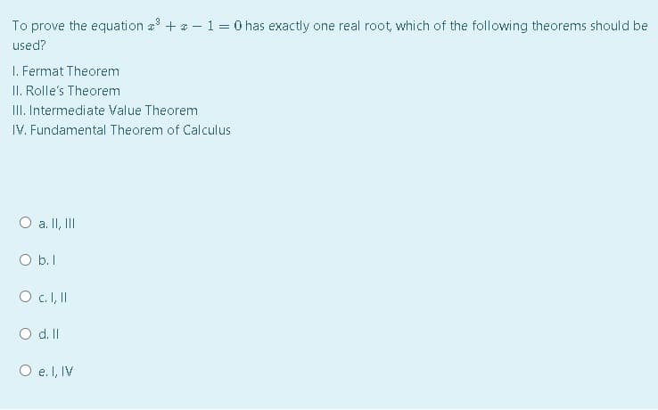 To prove the equation a + * – 1 = 0 has exactly one real root, which of the following theorems should be
used?
I. Fermat Theorem
II. Rolle's Theorem
III. Intermediate Value Theorem
IV. Fundamental Theorem of Calculus
a. II, II
O b.I
O c.I, I
d. II
O e. I, IV
