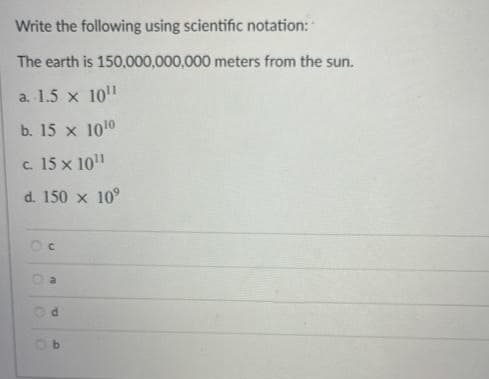 Write the following using scientific notation:
The earth is 150,000,000,000 meters from the sun.
a. 1.5 x 10"
b. 15 x 1010
c. 15 x 10"
d. 150 x 10°
a
b.
