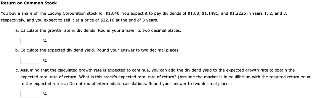 Return on Common Stock
You buy a share of The Ludwig Corporation stock for $18.40. You expect it to pay dividends of $1.08, $1.1491, and $1.2226 in Years 1, 2, and 3,
respectively, and you expect to sell it at a price of $22.16 at the end of 3 years.
a. Calculate the growth rate in dividends. Round your answer to two decimal places.
%
b. Calculate the expected dividend yield. Round your answer to two decimal places.
%
c. Assuming that the calculated growth rate is expected to continue, you can add the dividend yield to the expected growth rate to obtain the
expected total rate of return. What is this stock's expected total rate of return? (Assume the market is in equilibrium with the required return equal
to the expected return.) Do not round intermediate calculations. Round your answer to two decimal places.
%