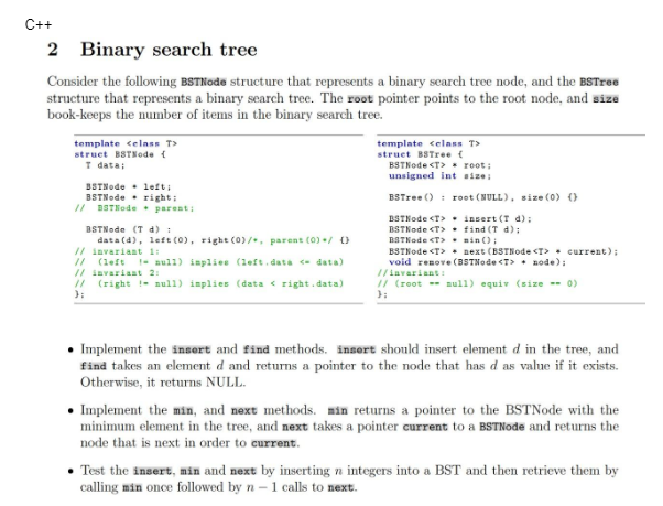 C++
2 Binary search tree
Consider the following BSTNode structure that represents a binary search tree node, and the BSTree
structure that represents a binary search tree. The root pointer points to the root node, and size
book-keeps the number of items in the binary search tree.
template <class T>
struct BSTKode {
T data;
BSTNode left;
BSTNederight:
// BSTNode. parent:
BSTNode (T d) :
data (d), left (0), right (0)/, parent (0) / 0
// invariant 1:
// (left
// invariant 2:
// (right
};
null) implies (left.data <- data)
null) inplies (data right.data)
template <class T>
struct BSTree {
BSTNode <T>
root;
unsigned int size:
BSTree () root (NULL), size (0) ()
BSTNode <T>
BSTNode <T>
BSTNode <T>
BSTNode <T>
insert (T d);
find (T d);
min();
next (BSTNode <T> current);
void renove (BSTNode <T> node);
//invariant:
// (root null) equiv (size -- 0)
};
• Implement the insert and find methods. insert should insert element d in the tree, and
find takes an element d and returns a pointer to the node that has d as value if it exists.
Otherwise, it returns NULL.
• Implement the min, and next methods. min returns a pointer to the BSTNode with the
minimum element in the tree, and next takes a pointer current to a BSTNode and returns the
node that is next in order to current.
• Test the insert, min and next by inserting n integers into a BST and then retrieve them by
calling min once followed by n-1 calls to next.