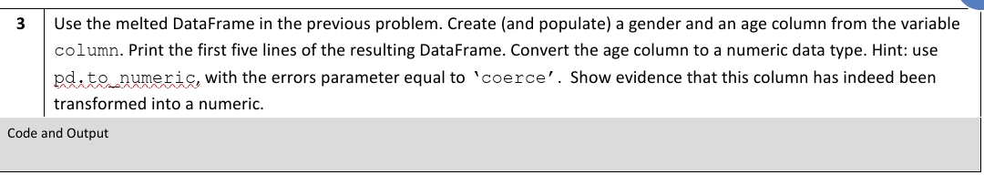 3
Use the melted DataFrame in the previous problem. Create (and populate) a gender and an age column from the variable
column. Print the first five lines of the resulting DataFrame. Convert the age column to a numeric data type. Hint: use
pd.to numeric, with the errors parameter equal to 'coerce'. Show evidence that this column has indeed been
transformed into a numeric.
Code and Output