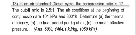 13) In an air standard Diesel cycle, the compression ratio is 17.
The cutoff ratio is 2.5:1. The air conditions at the beginning of
compression are 101 kPa and 300°K. Determine (a) the thermal
efficiency; (b) the heat added per kg of air; (c) the mean effective
pressure. (Ans 60%, 1404.1 kJ/kg, 1050 kPa)