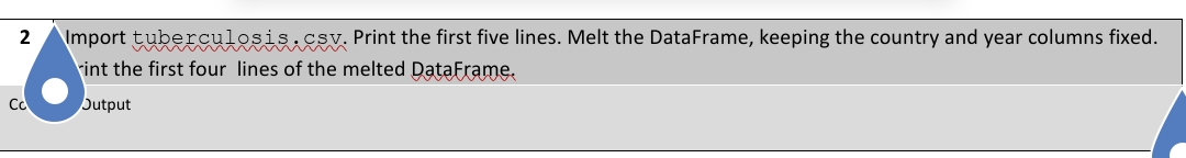 2
Co
Import tuberculosis.csv. Print the first five lines. Melt the DataFrame, keeping the country and year columns fixed.
int the first four lines of the melted DataFrame.
Output