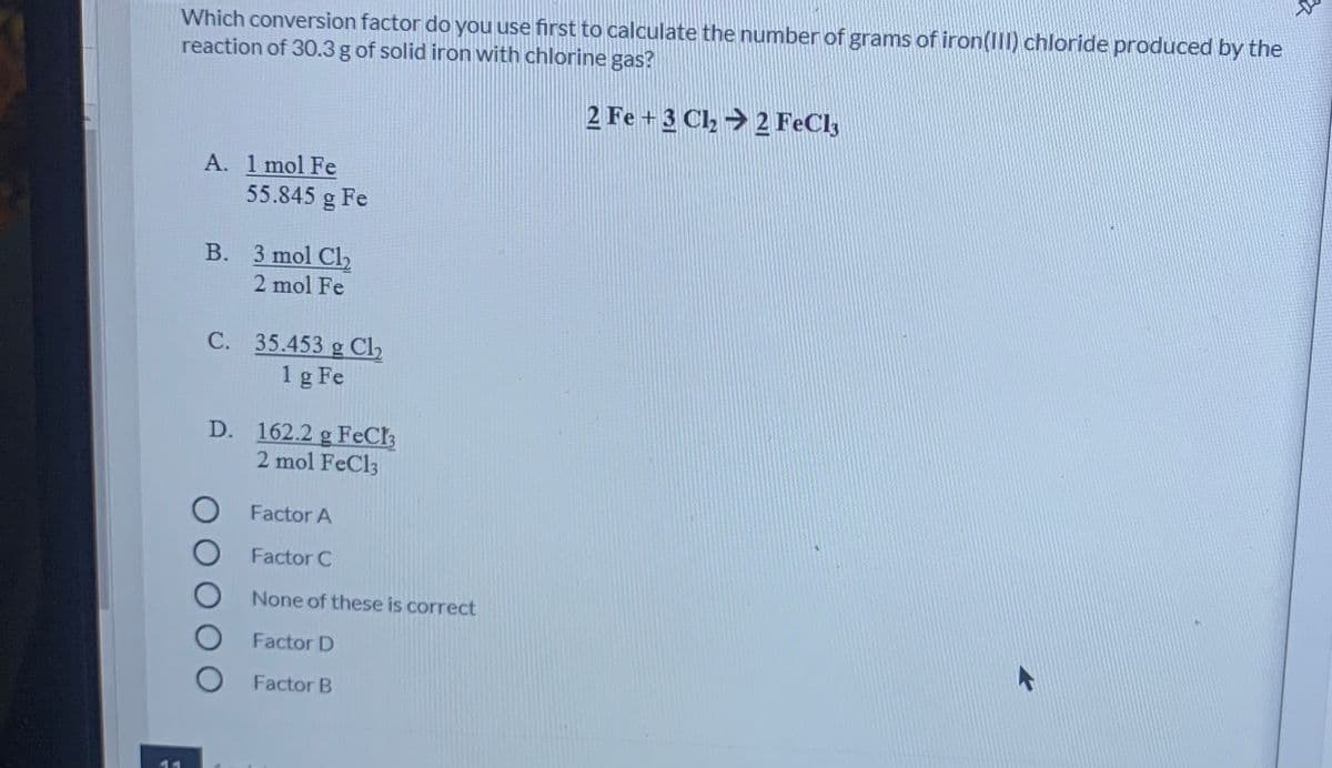 Which conversion factor do you use first to calculate the number of grams of iron(IlI) chloride produced by the
reaction of 30.3 g of solid iron with chlorine gas?
2 Fe + 3 Cl2 → 2 FeCl3
A. 1 mol Fe
55.845 g Fe
B. 3 mol Cl2
2 mol Fe
C. 35.453 g Cl2
1 g Fe
D. 162.2 g FeCh
2 mol FeCl3
Factor A
Factor C
None of these is correct
Factor D
Factor B
