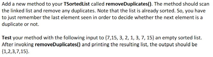 Add a new method to your TSortedList called removeDuplicates(). The method should scan
the linked list and remove any duplicates. Note that the list is already sorted. So, you have
to just remember the last element seen in order to decide whether the next element is a
duplicate or not.
Test your method with the following input to {7,15, 3, 2, 1, 3, 7, 15} an empty sorted list.
After invoking removeDuplicates() and printing the resulting list, the output should be
{1,2,3,7,15}.
