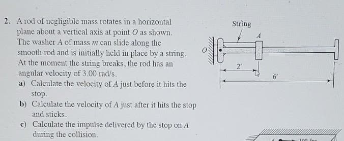 2. A rod of negligible mass rotates in a horizontal
plane about a vertical axis at point O as shown.
The washer A of mass m can slide along the
smooth rod and is initially held in place by a string.
At the moment the string breaks, the rod has an
angular velocity of 3.00 rad/s.
a) Calculate the velocity of A just before it hits the
String
2'
6'
stop.
b) Calculate the velocity of A just after it hits the stop
and sticks.
c) Calculate the impulse delivered by the stop on A
during the collision.
