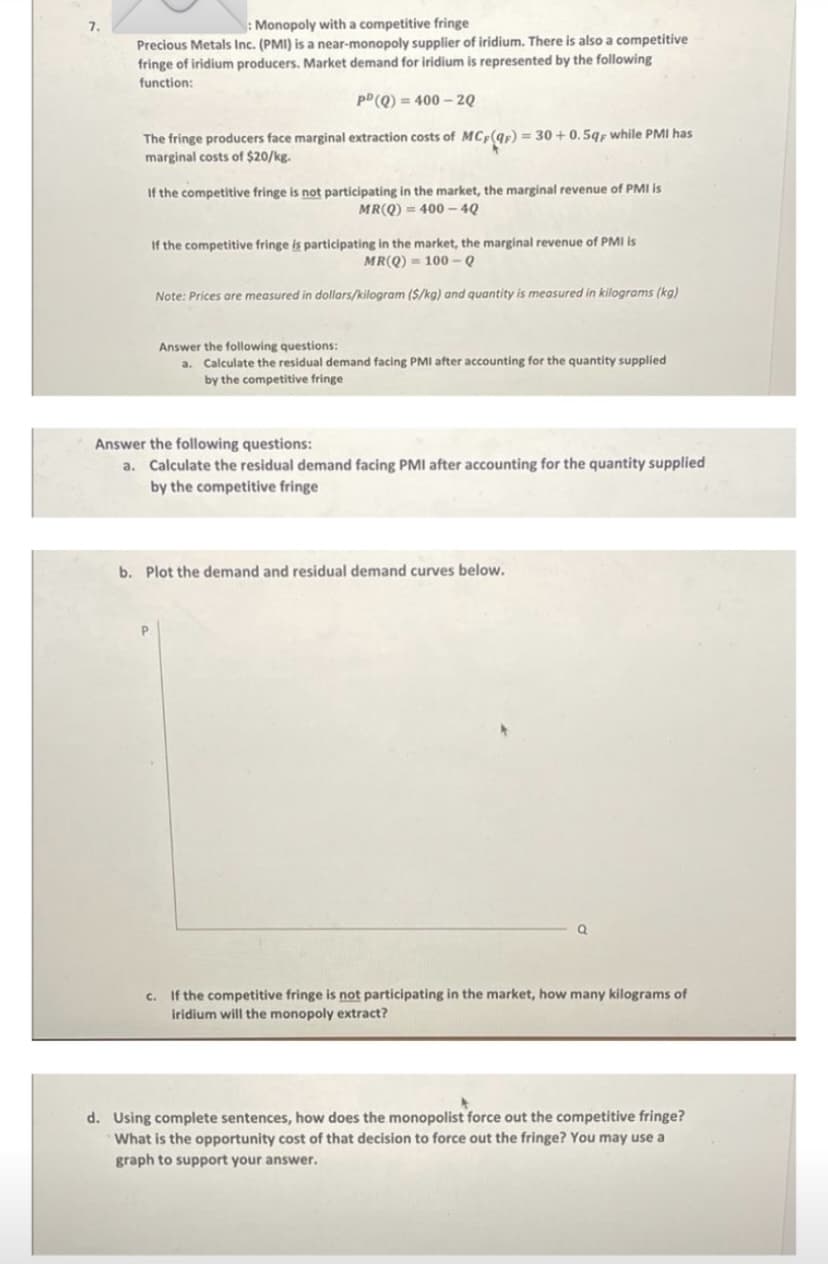 7.
: Monopoly with a competitive fringe
Precious Metals Inc. (PMI) is a near-monopoly supplier of iridium. There is also a competitive
fringe of iridium producers. Market demand for iridium is represented by the following
function:
pD (Q) = 400 – 2Q
The fringe producers face marginal extraction costs of MC,(qr) = 30 + 0.5qp while PMI has
marginal costs of $20/kg.
If the competitive fringe is not participating in the market, the marginal revenue of PMI is
MR(Q) = 400 – 4Q
If the competitive fringe is participating in the market, the marginal revenue of PMI is
MR(Q) = 100 – Q
Note: Prices are measured in dollars/kilogram ($/kg) and quantity is measured in kilograms (kg)
Answer the following questions:
a. Calculate the residual demand facing PMI after accounting for the quantity supplied
by the competitive fringe
Answer the following questions:
a. Calculate the residual demand facing PMI after accounting
by the competitive fringe
the quantity supplied
b. Plot the demand and residual demand curves below.
c. If the competitive fringe is not participating in the market, how many kilograms of
iridium will the monopoly extract?
d. Using complete sentences, how does the monopolist force out the competitive fringe?
What is the opportunity cost of that decision to force out the fringe? You may use a
graph to support your answer.
